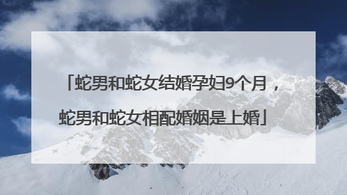 蛇男和蛇女结婚孕妇9个月，蛇男和蛇女相配婚姻是上婚