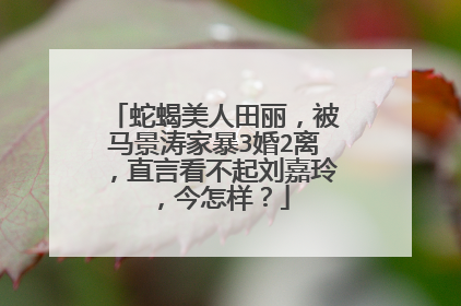 蛇蝎美人田丽，被马景涛家暴3婚2离，直言看不起刘嘉玲，今怎样？