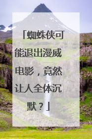 蜘蛛侠可能退出漫威电影,竟然让人全体沉默?