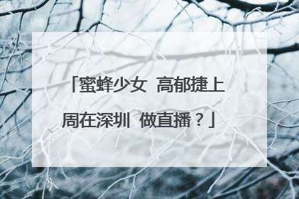 蜜蜂少女 高郁捷上周在深圳 做直播?