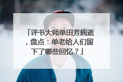 评书大师单田芳病逝，盘点：单老给人们留下了哪些回忆？