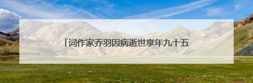 词作家乔羽因病逝世享年九十五岁,你都知道哪些乔羽的作品?
