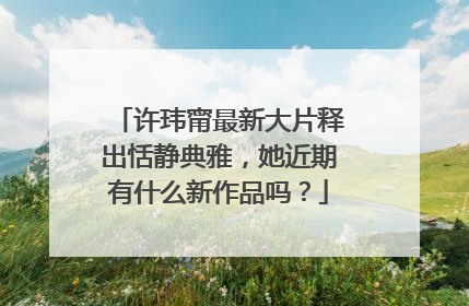 许玮甯最新大片释出恬静典雅,她近期有什么新作品吗?