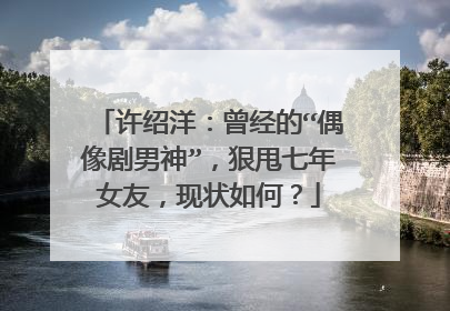 许绍洋:曾经的“偶像剧男神”,狠甩七年女友,现状如何?