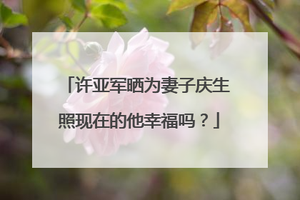 许亚军晒为妻子庆生照现在的他幸福吗？
