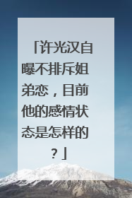 许光汉自曝不排斥姐弟恋,目前他的感情状态是怎样的?