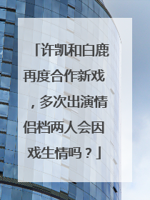 许凯和白鹿再度合作新戏,多次出演情侣档两人会因戏生情吗?