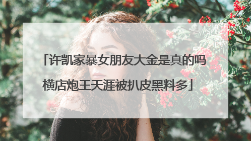 许凯家暴女朋友大金是真的吗横店炮王天涯被扒皮黑料多