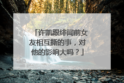 许凯跟绯闻前女友相互撕的事，对他的影响大吗？