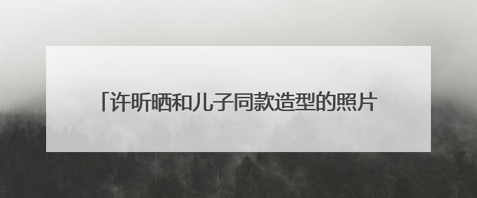 许昕晒和儿子同款造型的照片,他们父子之间长得有多像?