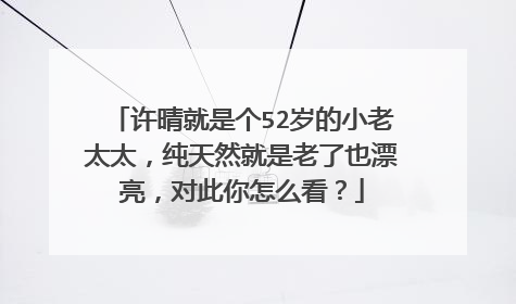 许晴就是个52岁的小老太太,纯天然就是老了也漂亮,对此你怎么看?