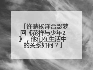 许晴杨洋合影梦回《花样与少年2》,他们在生活中的关系如何?