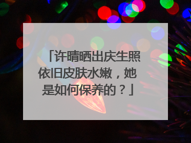 许晴晒出庆生照依旧皮肤水嫩，她是如何保养的？