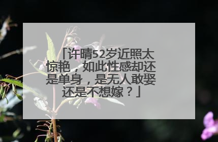 许晴52岁近照太惊艳，如此性感却还是单身，是无人敢娶还是不想嫁？