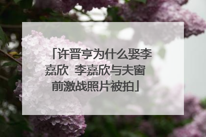 许晋亨为什么娶李嘉欣 李嘉欣与夫窗前激战照片被拍