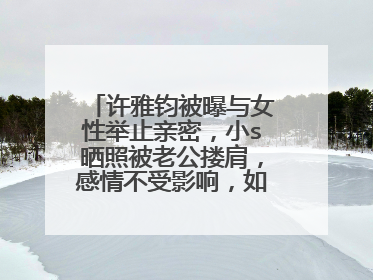 许雅钧被曝与女性举止亲密，小s晒照被老公搂肩，感情不受影响，如何看？