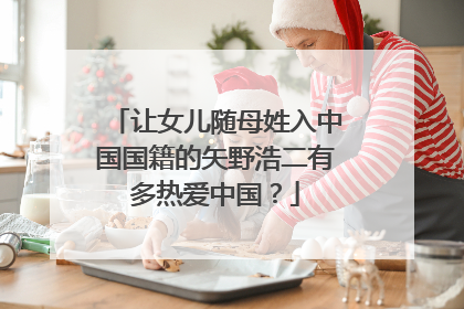 让女儿随母姓入中国国籍的矢野浩二有多热爱中国?