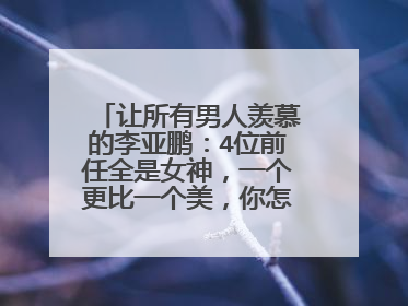 让所有男人羡慕的李亚鹏：4位前任全是女神，一个更比一个美，你怎么看？