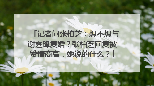 记者问张柏芝：想不想与谢霆锋复婚？张柏芝回复被赞情商高，她说的什么？