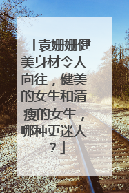 袁姗姗健美身材令人向往，健美的女生和清瘦的女生，哪种更迷人？