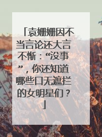 袁姗姗因不当言论还大言不惭：“没事”，你还知道哪些口无遮拦的女明星们？
