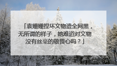 袁姗姗捏坏文物遭全网黑,无所谓的样子,她难道对文物没有丝毫的敬畏心吗?