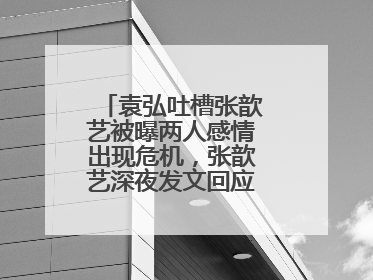 袁弘吐槽张歆艺被曝两人感情出现危机,张歆艺深夜发文回应,你怎么看?