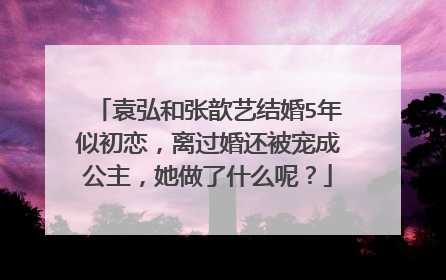 袁弘和张歆艺结婚5年似初恋，离过婚还被宠成公主，她做了什么呢？