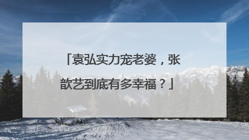 袁弘实力宠老婆，张歆艺到底有多幸福？