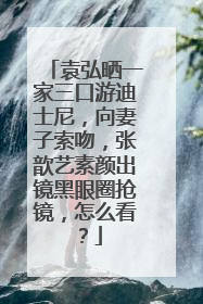 袁弘晒一家三口游迪士尼，向妻子索吻，张歆艺素颜出镜黑眼圈抢镜，怎么看？