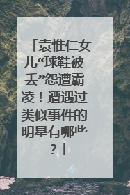 袁惟仁女儿“球鞋被丢”怨遭霸凌!遭遇过类似事件的明星有哪些?