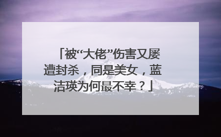 被“大佬”伤害又屡遭封杀,同是美女,蓝洁瑛为何最不幸?
