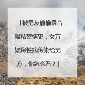 被男友偷偷录音曝私密情史,女方疑将性病传染给男方,你怎么看?