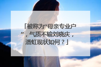 被称为“母亲专业户”,气质不输刘晓庆,潘虹现状如何?