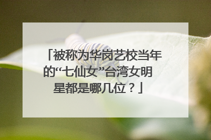 被称为华岗艺校当年的“七仙女”台湾女明星都是哪几位？