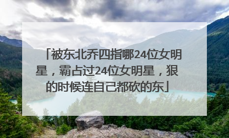 被东北乔四指哪24位女明星,霸占过24位女明星,狠的时候连自己都砍的东