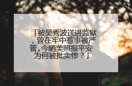 被吴秀波送进监狱，曾在牢中惹事被严管,今晒美照报平安为何被批卖惨？