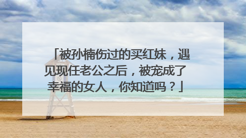 被孙楠伤过的买红妹，遇见现任老公之后，被宠成了幸福的女人，你知道吗？