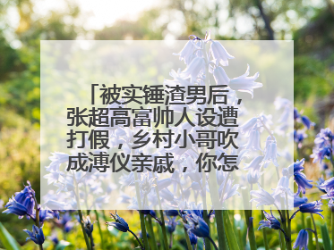 被实锤渣男后，张超高富帅人设遭打假，乡村小哥吹成溥仪亲戚，你怎么看？
