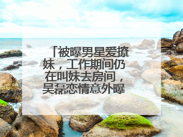 被曝男星爱撩妹,工作期间仍在叫妹去房间,吴磊恋情意外曝光,咋回事?