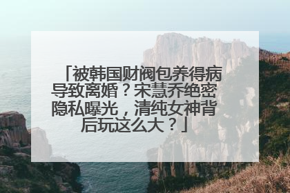 被韩国财阀包养得病导致离婚？宋慧乔绝密隐私曝光，清纯女神背后玩这么大？