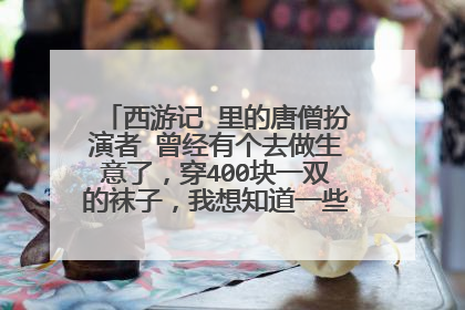 西游记 里的唐僧扮演者 曾经有个去做生意了，穿400块一双的袜子，我想知道一些详细情况 谢谢