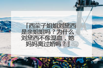 西蒙子姐姐刘黛西是亲姐姐吗?为什么刘黛西不像混血,她妈妈离过婚吗?