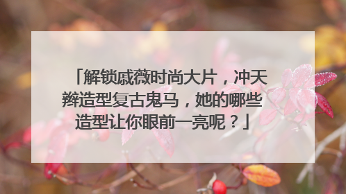 解锁戚薇时尚大片,冲天辫造型复古鬼马,她的哪些造型让你眼前一亮呢?