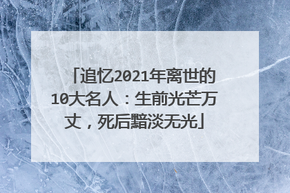 追忆2021年离世的10大名人：生前光芒万丈，死后黯淡无光