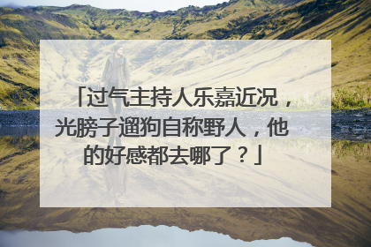 过气主持人乐嘉近况，光膀子遛狗自称野人，他的好感都去哪了？