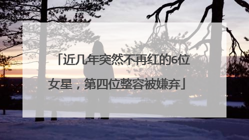 近几年突然不再红的6位女星，第四位整容被嫌弃