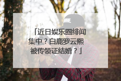 近日娱乐圈绯闻集中？白鹿罗云熙被传领证结婚？