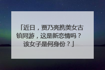 近日，贾乃亮携美女古镇同游，这是新恋情吗？该女子是何身份？