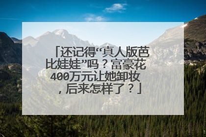 还记得“真人版芭比娃娃”吗?富豪花400万元让她卸妆,后来怎样了?